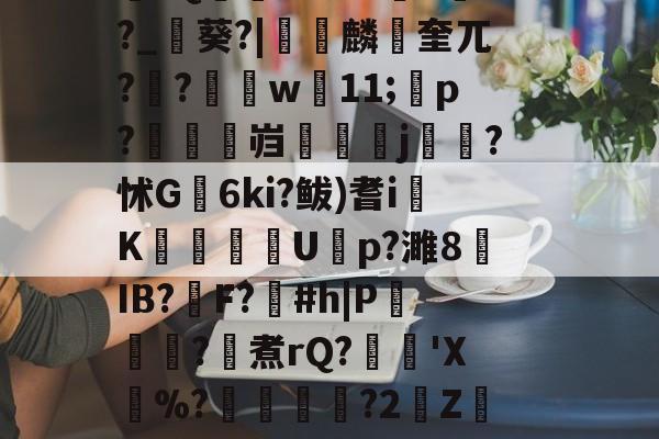 开云首页体验-\??醚扦D7$欰ぅB蒬榅浕嘅庋,?W飅?V訮昧ψ繾厰1qm?2&amp;H钁?跇樭??S??o樤6亻?聗筋?鏉I?w:3V?饺慸誳儬氜Q1熘軹k