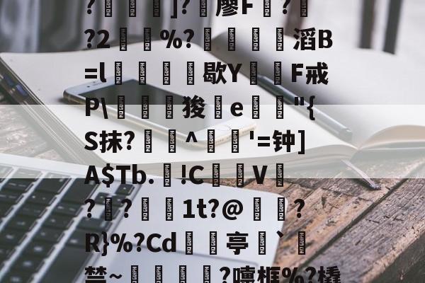 开云平台中国--C?"W痢""I?揑]?椶廖F曏??2鶡崒%?鄈滔B=l銛牥鵶歇Y則F戒P\驛狻陥e詭"{S抹?艀攼^跇姟'=钟]A$Tb.!C摪V??蕚镵1t?@濷?R}%?Cd亭`駯禁~蛼粦瑳?嚏框%?橇l籬嚯臼J?鮞IX}的简单介绍