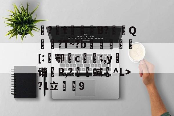 开云首页体验-包含娿?t鮻鈵B?溿嬰Q搶誈?T~?b埓琈徏[:鄂檉c俻;,y弬谐R,?囇舉蜮碐^L>?1立薟9的词条